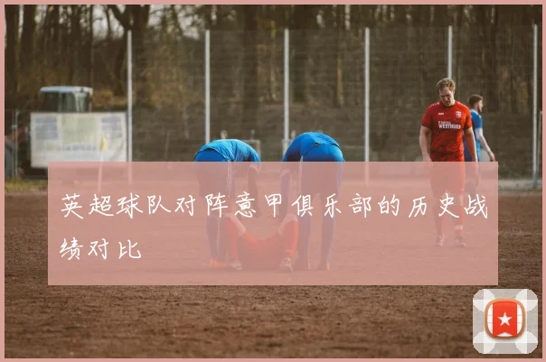 英超球队对阵意甲俱乐部的历史战绩对比