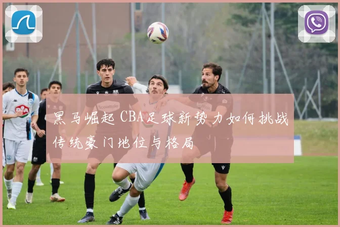 黑马崛起 CBA足球新势力如何挑战传统豪门地位与格局