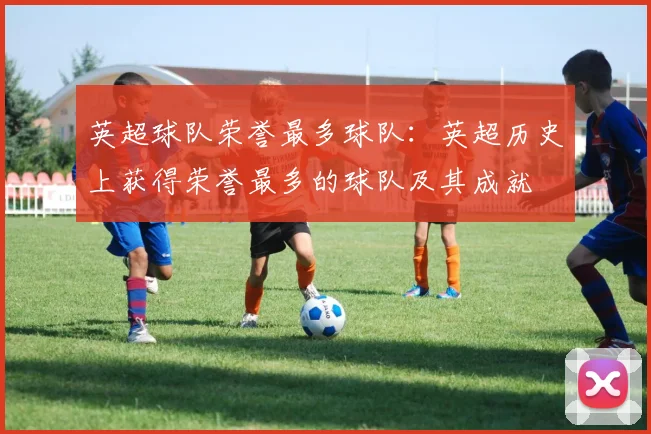 英超球队荣誉最多球队：英超历史上获得荣誉最多的球队及其成就